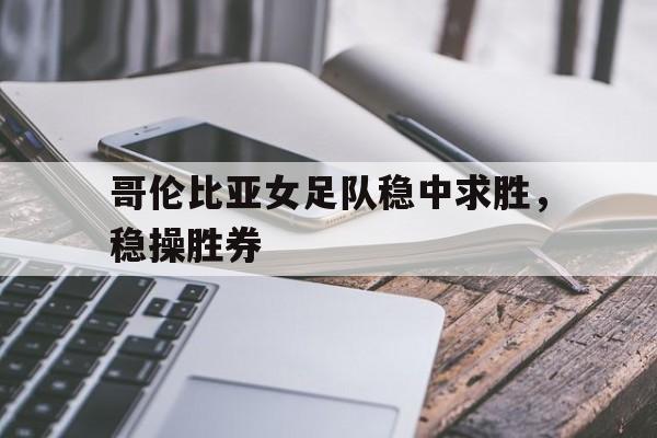 爱游戏官网注册-哥伦比亚女足队稳中求胜，稳操胜券的简单介绍